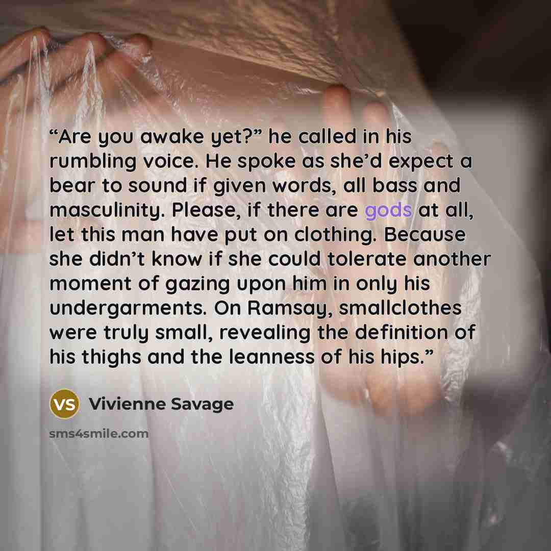 “Are you awake yet?” he called in his rumbling voice. He spoke as she’d expect a bear to sound if given words, all bass and masculinity. Please, if there are gods at all, let this man have put on clothing. Because she didn’t know if she could tolerate another moment of gazing upon him in only his…” quote by Vivienne Savage