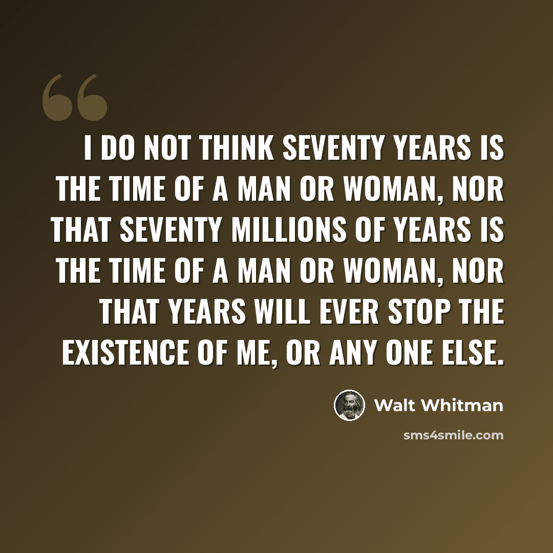 “I do not think seventy years is the time of a man or woman, Nor that seventy millions of years is the time of a man or woman, Nor that years will ever stop the existence of me, or any one else.” quote by Walt Whitman