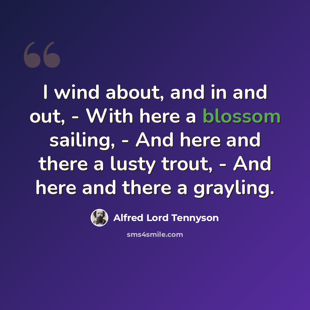 “I wind about, and in and out, - With here a blossom sailing, - And here and there a lusty trout, - And here and there a grayling.” quote by Alfred Lord Tennyson