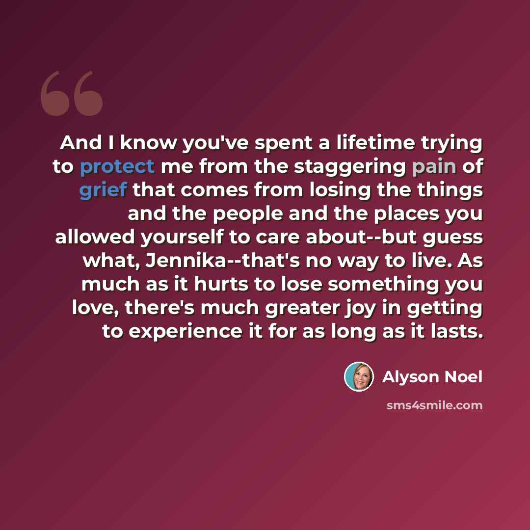 “And I know you've spent a lifetime trying to protect me from the staggering pain of grief that comes from losing the things and the people and the places you allowed yourself to care about--but guess what, Jennika--that's no way to live. As much as it hurts to lose something you love, there's much…” quote by Alyson Noel