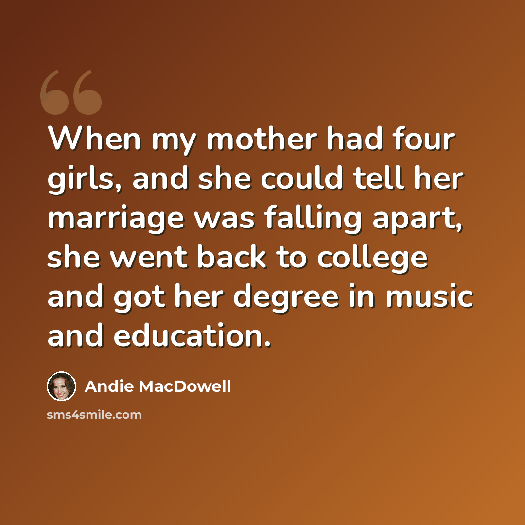“When my mother had four girls, and she could tell her marriage was falling apart, she went back to college and got her degree in music and education.” quote by Andie MacDowell