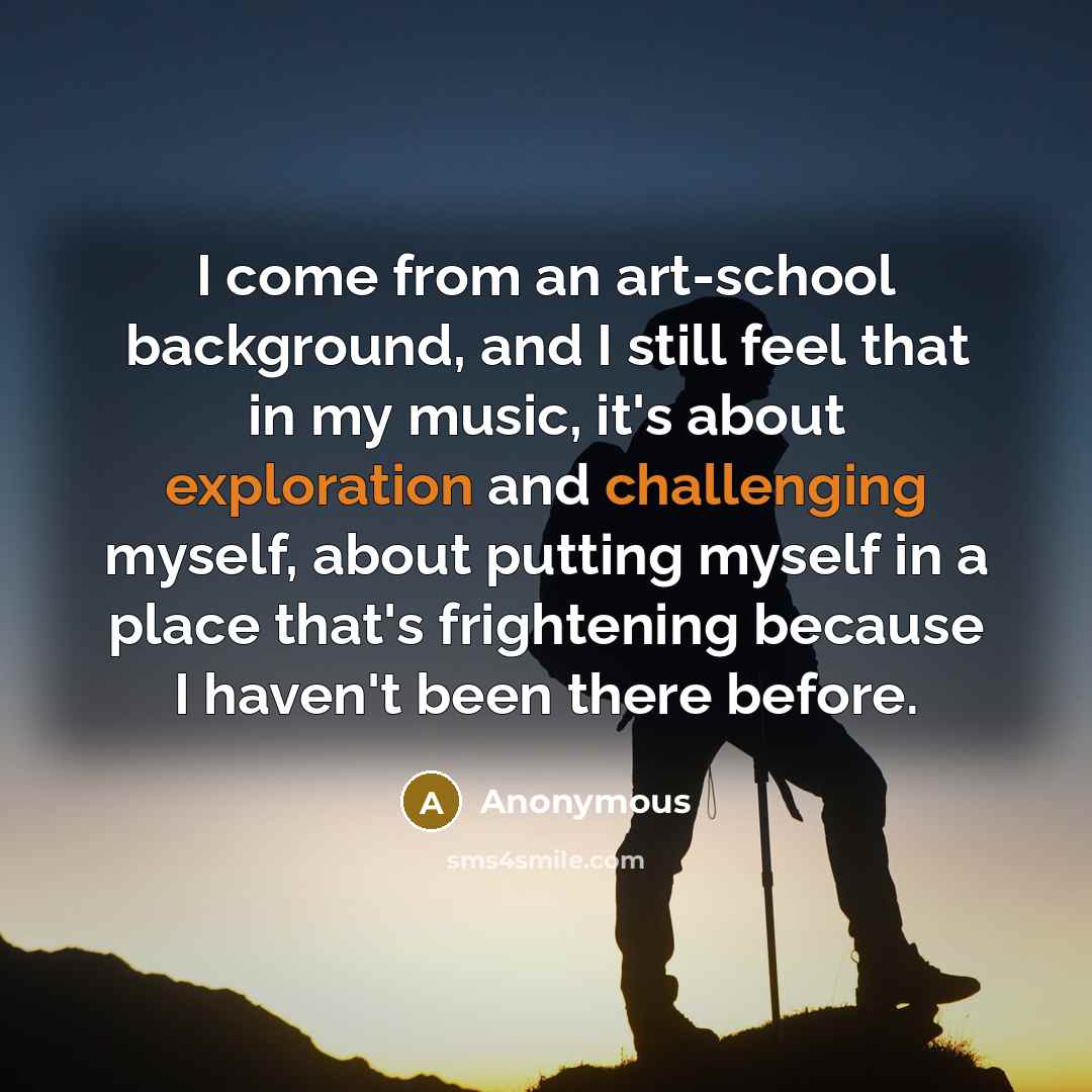 “I come from an art-school background, and I still feel that in my music, it's about exploration and challenging myself, about putting myself in a place that's frightening because I haven't been there before.” quote by Anonymous