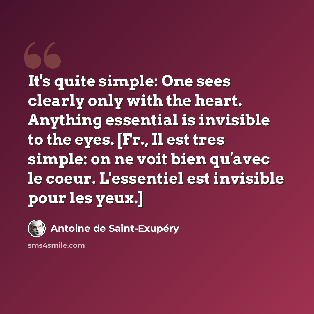 “It's quite simple: One sees clearly only with the heart. Anything essential is invisible to the eyes. [Fr., Il est tres simple: on ne voit bien qu'avec le coeur. L'essentiel est invisible pour les yeux.]” quote by Antoine de Saint-Exupery