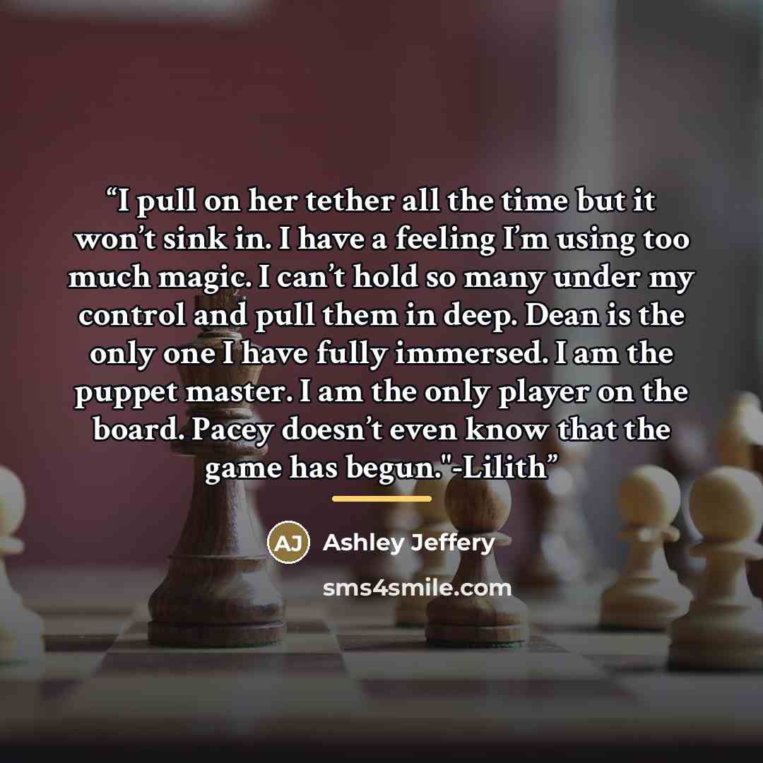 “I pull on her tether all the time but it won’t sink in. I have a feeling I’m using too much magic. I can’t hold so many under my control and pull them in deep. Dean is the only one I have fully immersed. I am the puppet master. I am the only player on the board. Pacey doesn’t even know that the…” quote by Ashley Jeffery