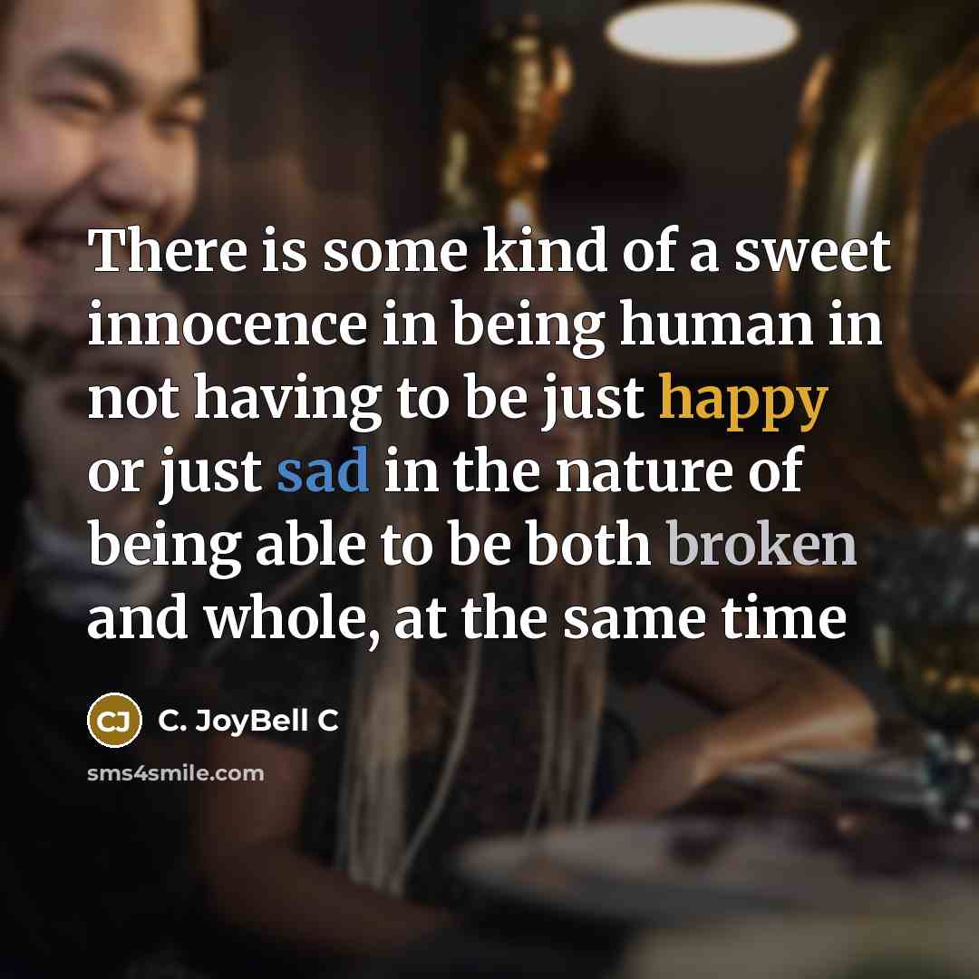 “There is some kind of a sweet innocence in being human in not having to be just happy or just sad in the nature of being able to be both broken and whole, at the same time” quote by C. JoyBell C