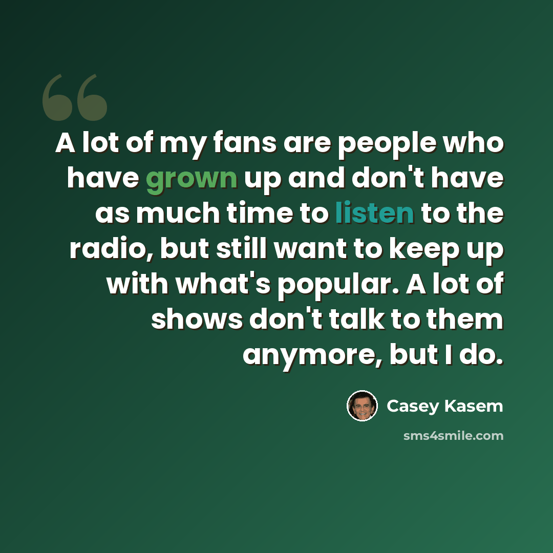 “A lot of my fans are people who have grown up and don't have as much time to listen to the radio, but still want to keep up with what's popular. A lot of shows don't talk to them anymore, but I do.” quote by Casey Kasem