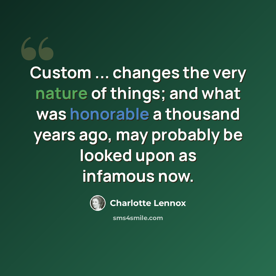 “Custom ... changes the very nature of things; and what was honorable a thousand years ago, may probably be looked upon as infamous now.” quote by Charlotte Lennox