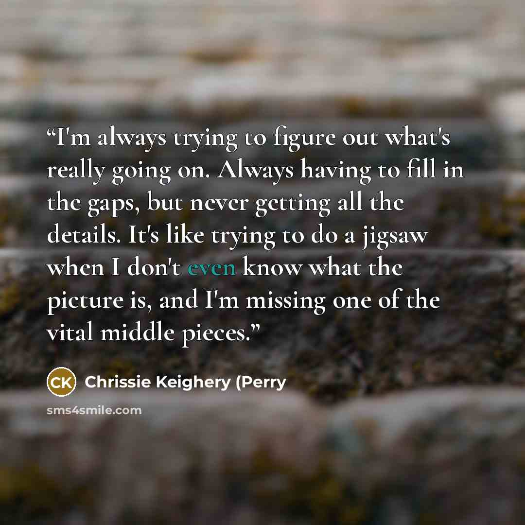 “I'm always trying to figure out what's really going on. Always having to fill in the gaps, but never getting all the details. It's like trying to do a jigsaw when I don't even know what the picture is, and I'm missing one of the vital middle pieces.” quote by Chrissie Keighery (Perry