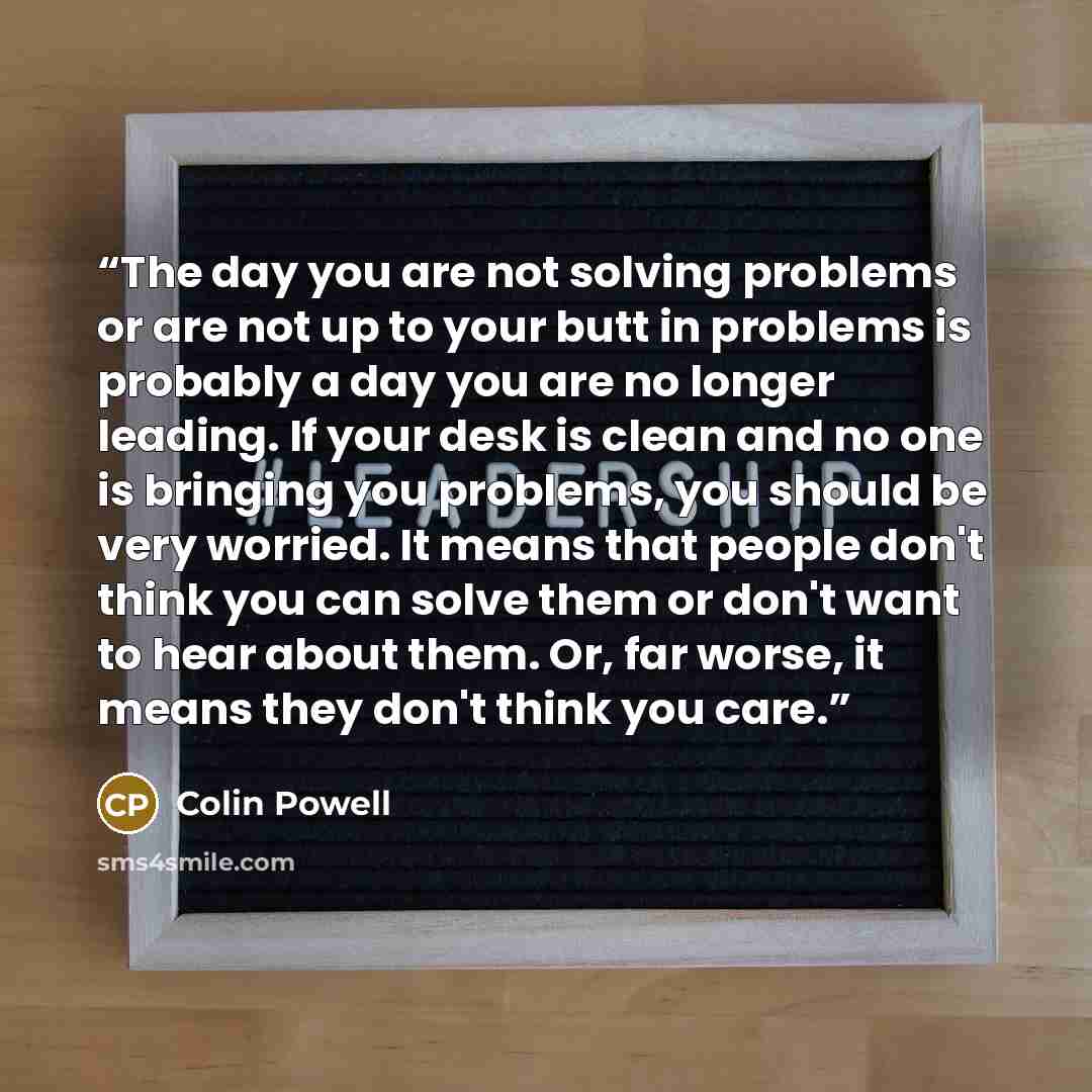 “The day you are not solving problems or are not up to your butt in problems is probably a day you are no longer leading. If your desk is clean and no one is bringing you problems, you should be very worried. It means that people don't think you can solve them or don't want to hear about them. Or…” quote by Colin Powell