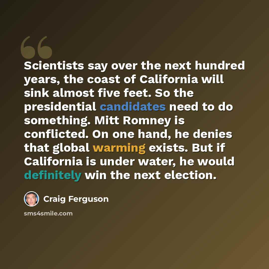 “Scientists say over the next hundred years, the coast of California will sink almost five feet. So the presidential candidates need to do something. Mitt Romney is conflicted. On one hand, he denies that global warming exists. But if California is under water, he would definitely win the next…” quote by Craig Ferguson