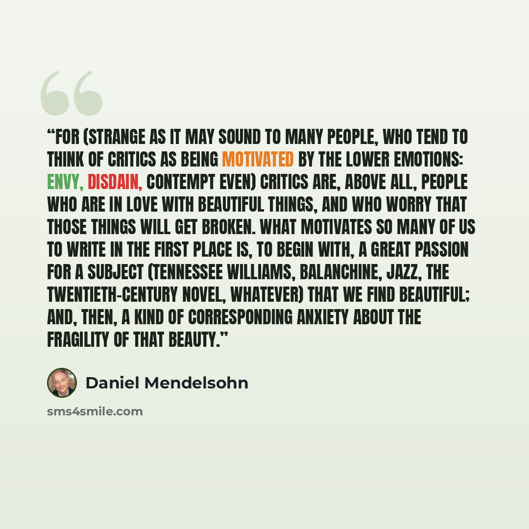 “For (strange as it may sound to many people, who tend to think of critics as being motivated by the lower emotions: envy, disdain, contempt even) critics are, above all, people who are in love with beautiful things, and who worry that those things will get broken. What motivates so many of us to…” quote by Daniel Mendelsohn