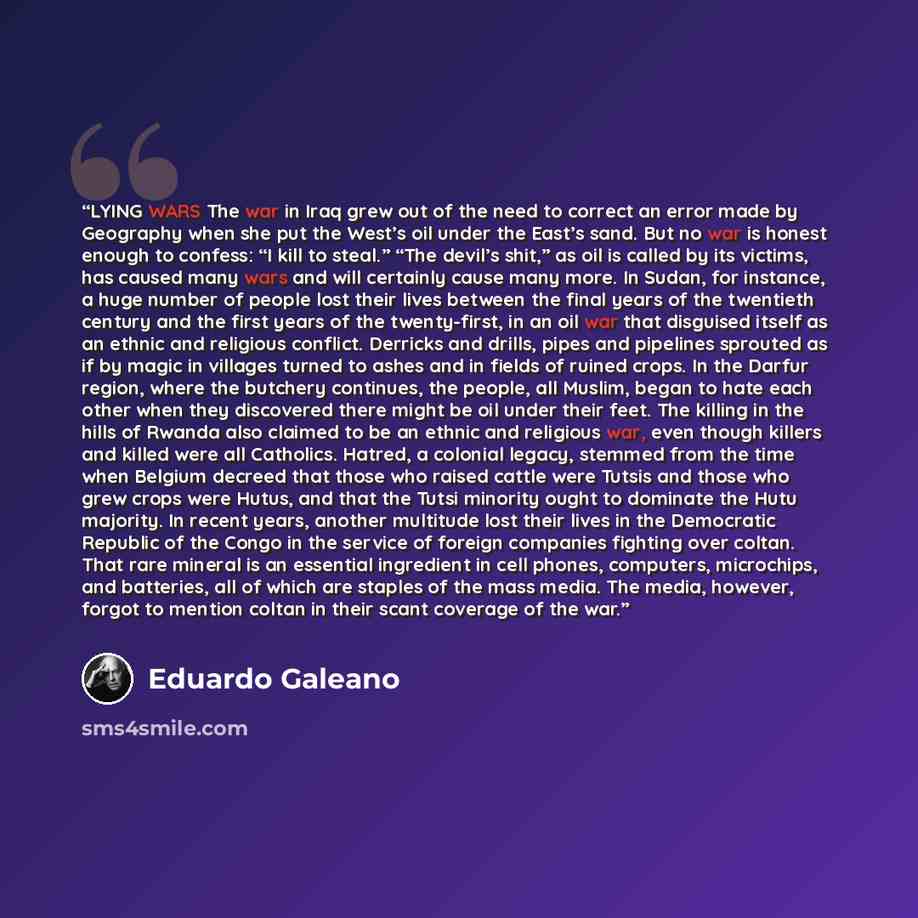 “LYING WARS The war in Iraq grew out of the need to correct an error made by Geography when she put the West’s oil under the East’s sand. But no war is honest enough to confess: “I kill to steal.” “The devil’s shit,” as oil is called by its victims, has caused many wars and will certainly cause…” quote by Eduardo Galeano