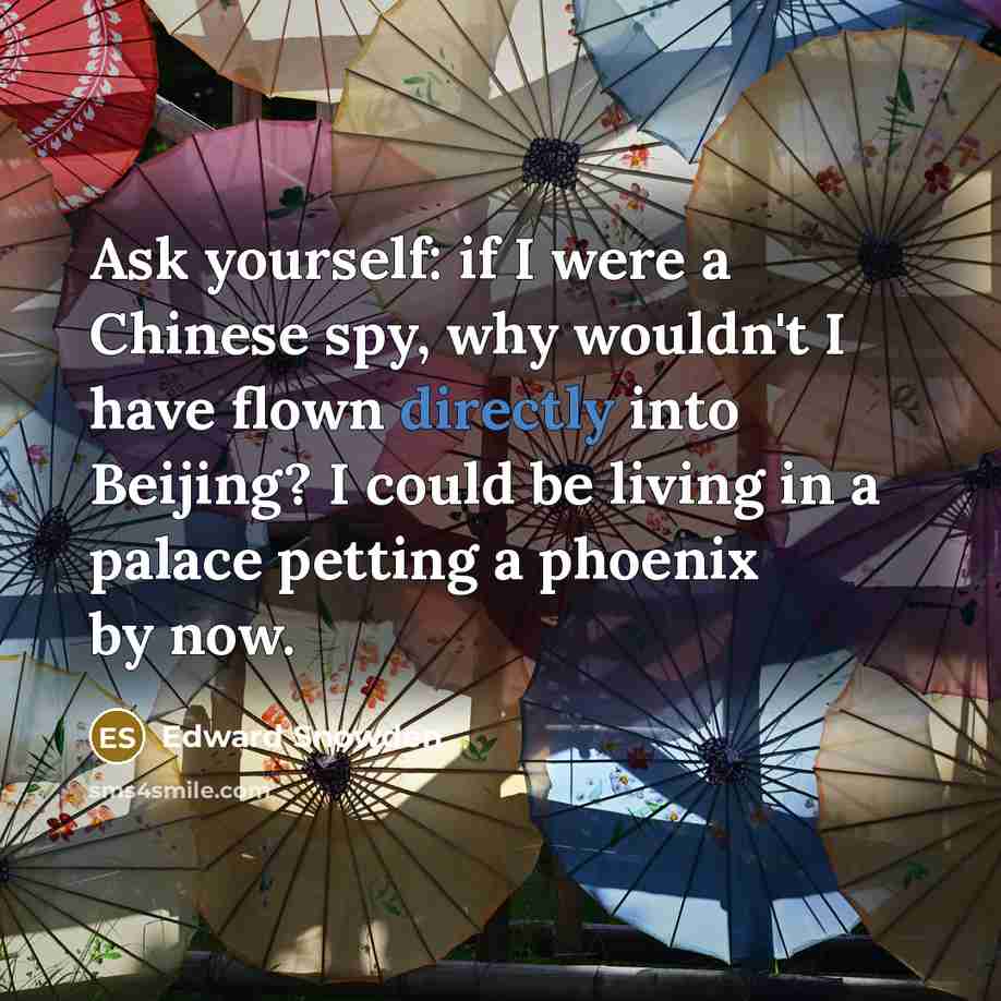 “Ask yourself: if I were a Chinese spy, why wouldn't I have flown directly into Beijing? I could be living in a palace petting a phoenix by now.” quote by Edward Snowden