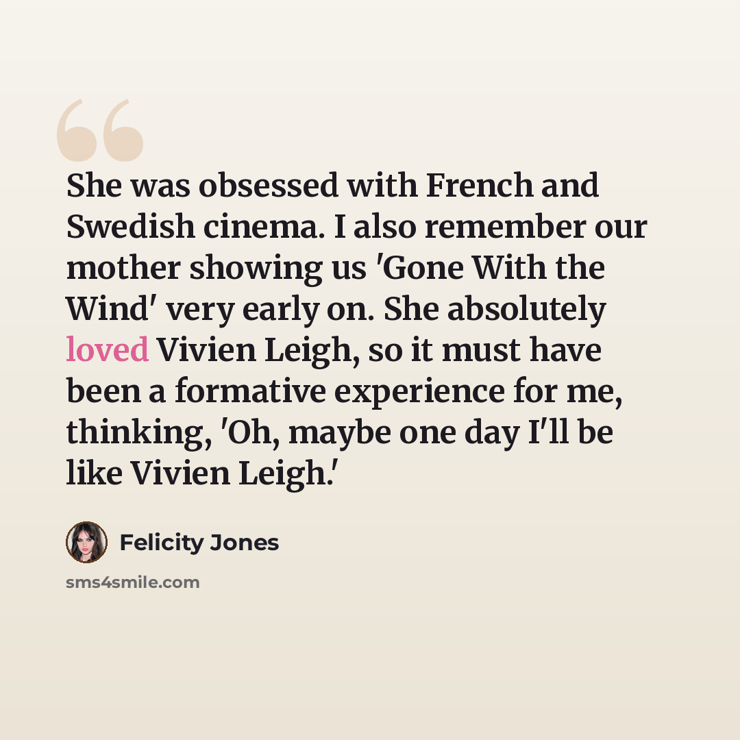 “She was obsessed with French and Swedish cinema. I also remember our mother showing us 'Gone With the Wind' very early on. She absolutely loved Vivien Leigh, so it must have been a formative experience for me, thinking, 'Oh, maybe one day I'll be like Vivien Leigh.'” quote by Felicity Jones