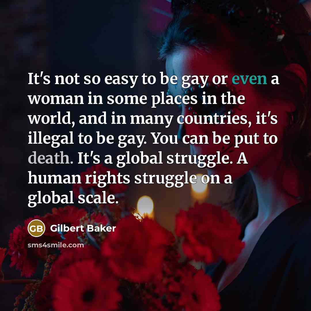 “It's not so easy to be gay or even a woman in some places in the world, and in many countries, it's illegal to be gay. You can be put to death. It's a global struggle. A human rights struggle on a global scale.” quote by Gilbert Baker