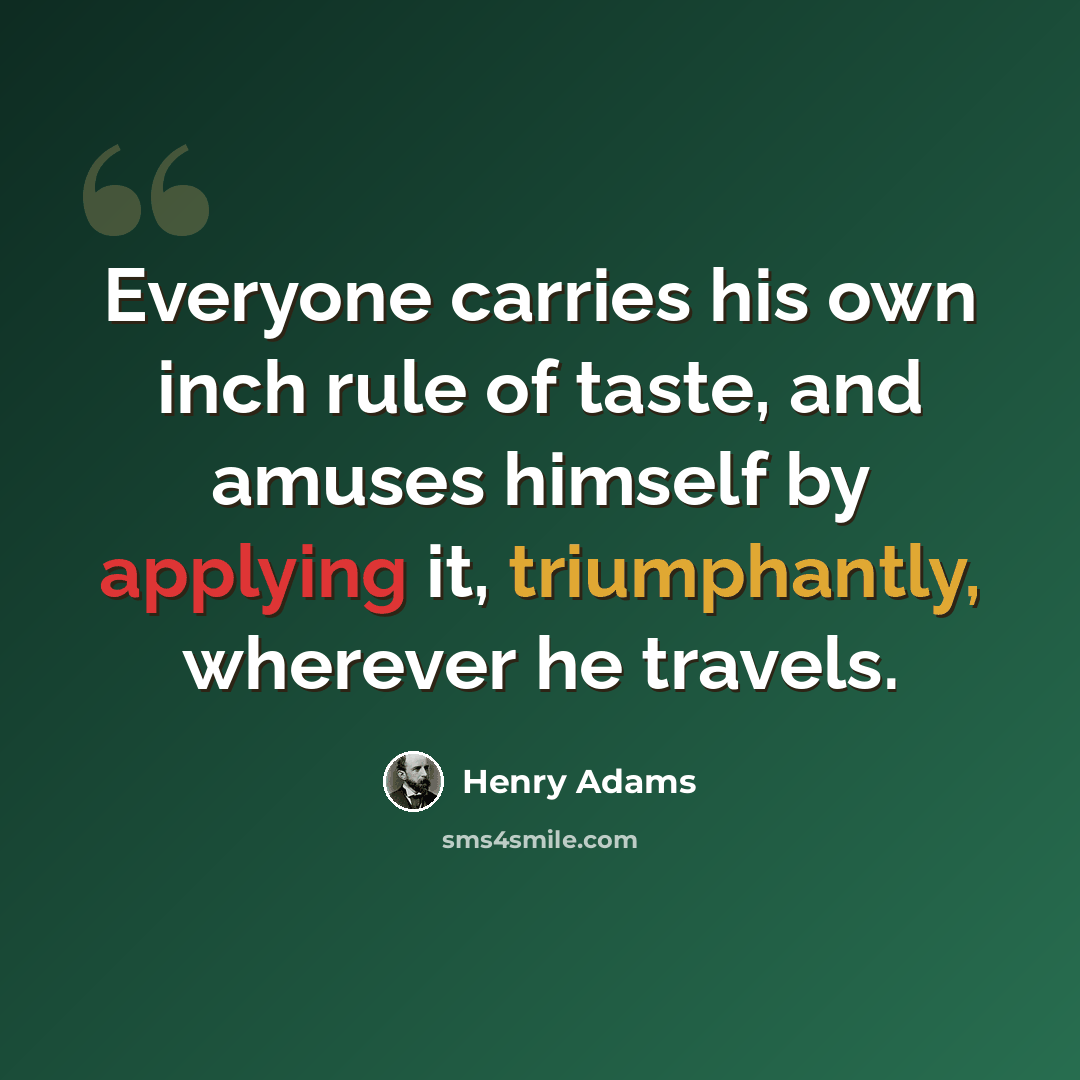 “Everyone carries his own inch rule of taste, and amuses himself by applying it, triumphantly, wherever he travels.” quote by Henry Adams