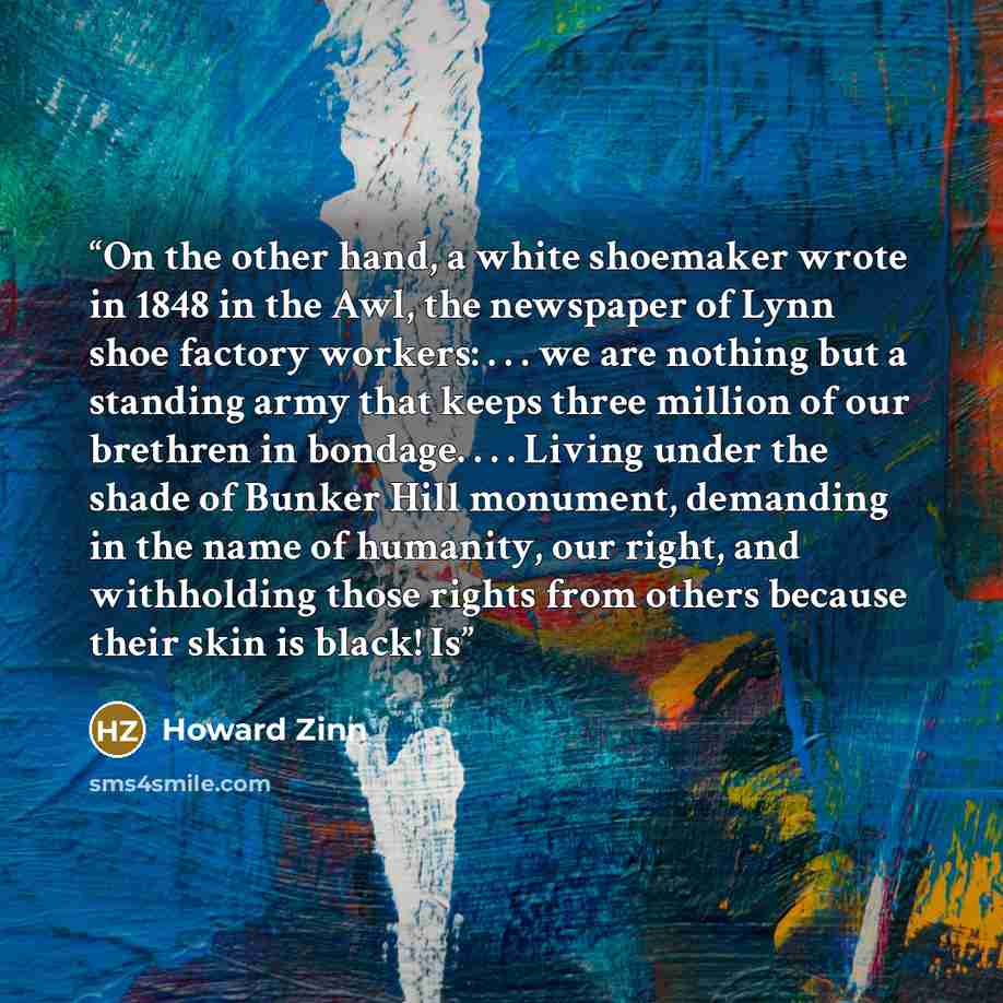 “On the other hand, a white shoemaker wrote in 1848 in the Awl, the newspaper of Lynn shoe factory workers: . . . we are nothing but a standing army that keeps three million of our brethren in bondage. . . . Living under the shade of Bunker Hill monument, demanding in the name of humanity, our…” quote by Howard Zinn