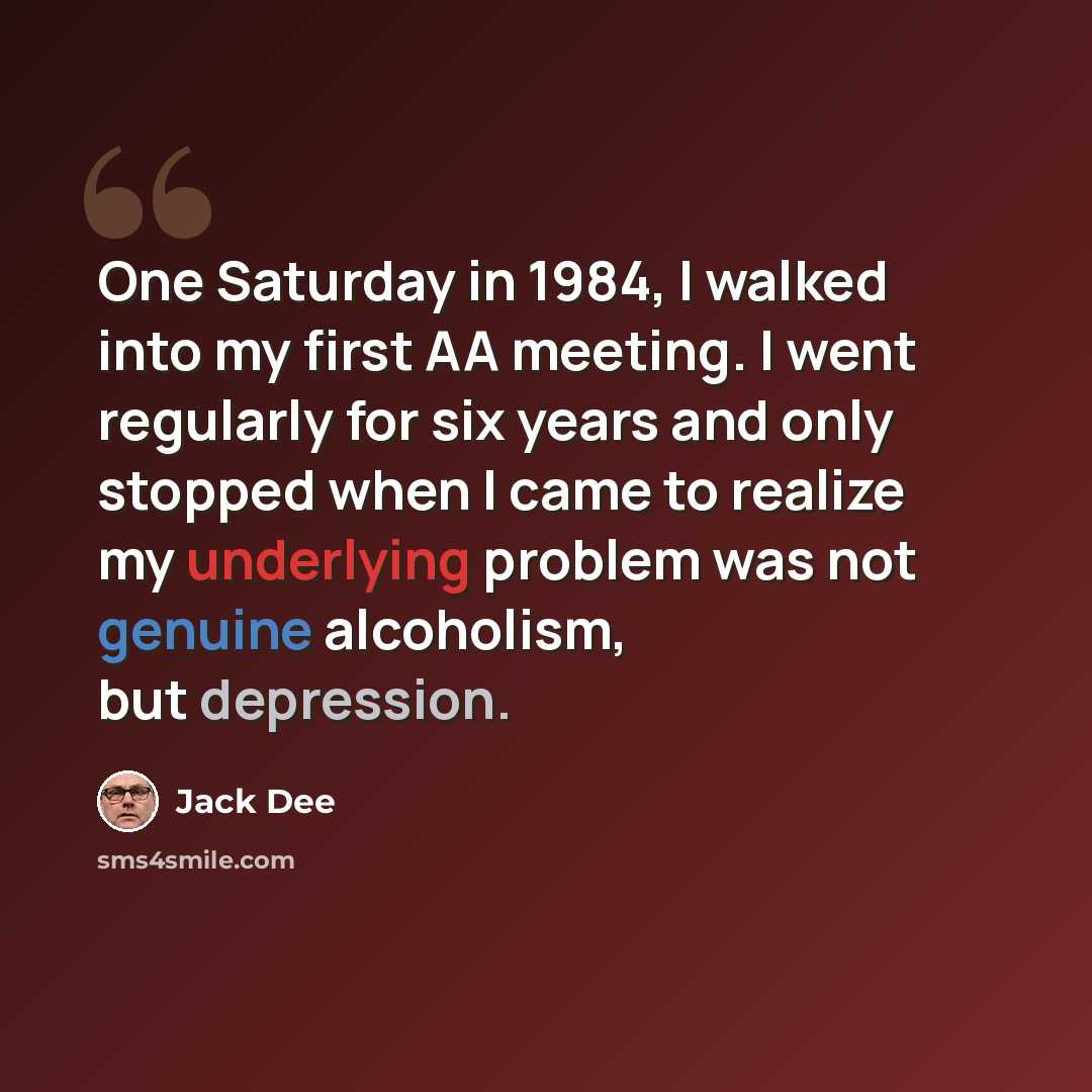 “One Saturday in 1984, I walked into my first AA meeting. I went regularly for six years and only stopped when I came to realize my underlying problem was not genuine alcoholism, but depression.” quote by Jack Dee