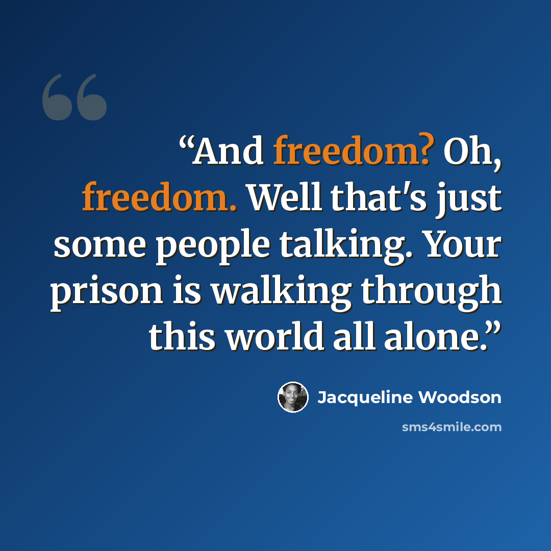 “And freedom? Oh, freedom. Well that's just some people talking. Your prison is walking through this world all alone.” quote by Jacqueline Woodson