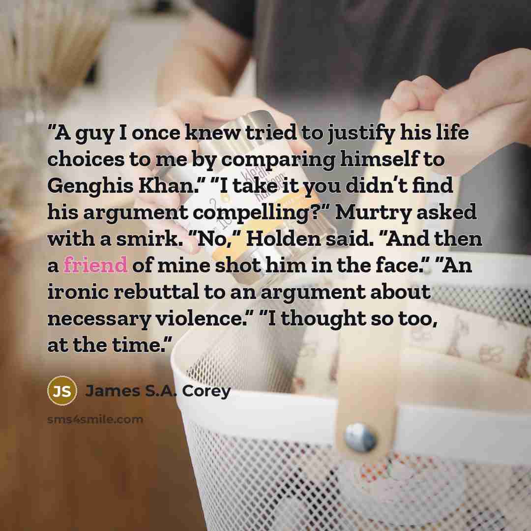 “A guy I once knew tried to justify his life choices to me by comparing himself to Genghis Khan.” “I take it you didn’t find his argument compelling?” Murtry asked with a smirk. “No,” Holden said. “And then a friend of mine shot him in the face.” “An ironic rebuttal to an argument about necessary…” quote by James S.A. Corey