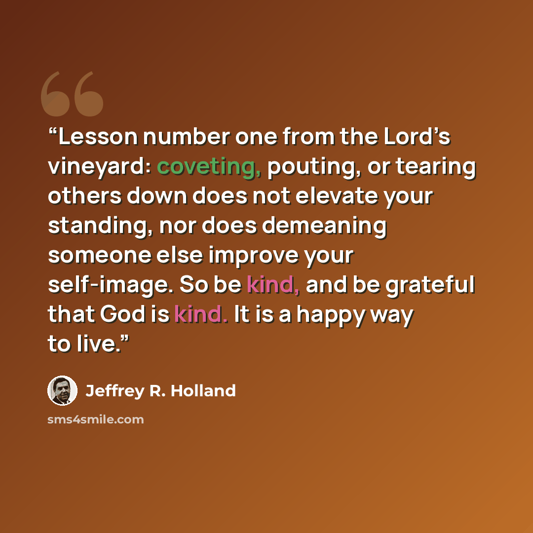 “Lesson number one from the Lord’s vineyard: coveting, pouting, or tearing others down does not elevate your standing, nor does demeaning someone else improve your self-image. So be kind, and be grateful that God is kind. It is a happy way to live.” quote by Jeffrey R. Holland