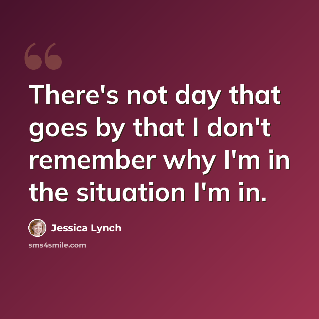 “There's not day that goes by that I don't remember why I'm in the situation I'm in.” quote by Jessica Lynch