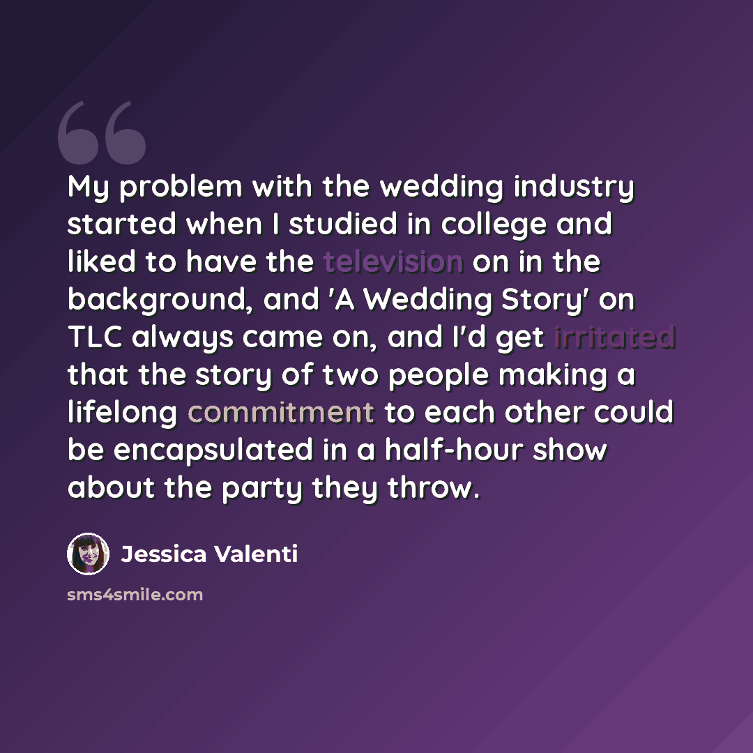 “My problem with the wedding industry started when I studied in college and liked to have the television on in the background, and 'A Wedding Story' on TLC always came on, and I'd get irritated that the story of two people making a lifelong commitment to each other could be encapsulated in a…” quote by Jessica Valenti