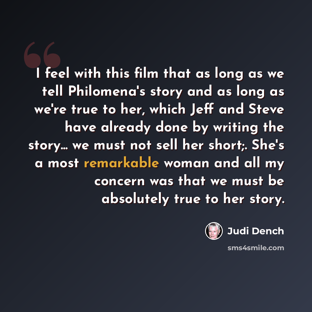 “I feel with this film that as long as we tell Philomena's story and as long as we're true to her, which Jeff and Steve have already done by writing the story... we must not sell her short;. She's a most remarkable woman and all my concern was that we must be absolutely true to her story.” quote by Judi Dench