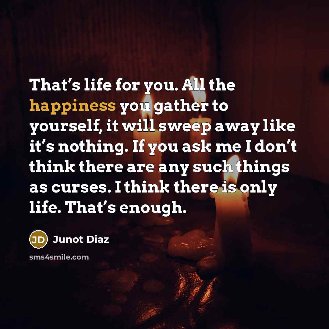 “That’s life for you. All the happiness you gather to yourself, it will sweep away like it’s nothing. If you ask me I don’t think there are any such things as curses. I think there is only life. That’s enough.” quote by Junot Diaz
