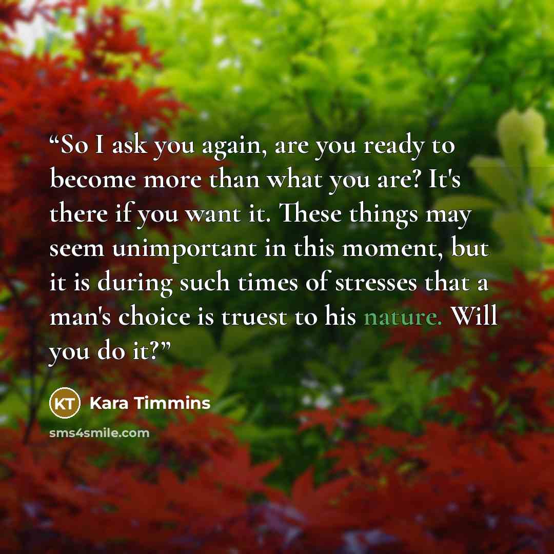 “So I ask you again, are you ready to become more than what you are? It's there if you want it. These things may seem unimportant in this moment, but it is during such times of stresses that a man's choice is truest to his nature. Will you do it?” quote by Kara Timmins
