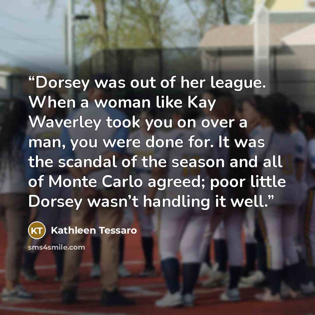 “Dorsey was out of her league. When a woman like Kay Waverley took you on over a man, you were done for. It was the scandal of the season and all of Monte Carlo agreed; poor little Dorsey wasn’t handling it well.” quote by Kathleen Tessaro