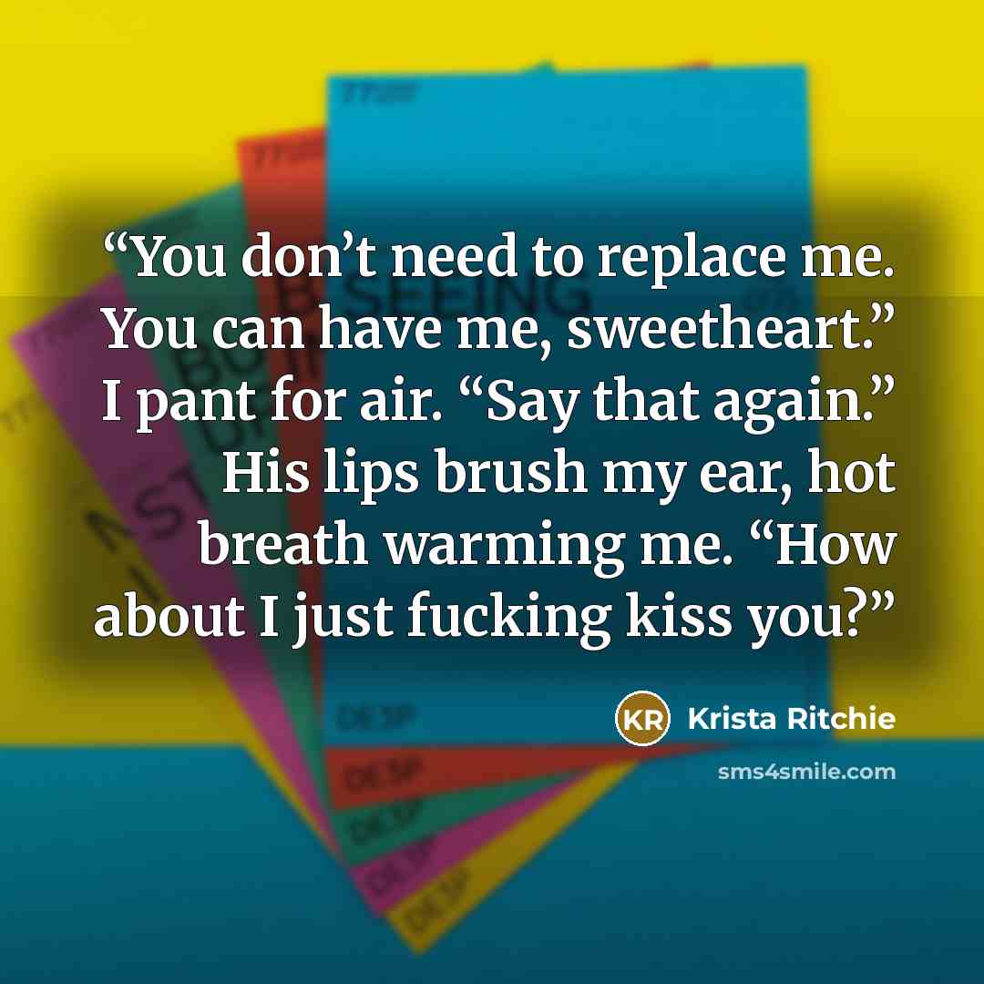 “You don’t need to replace me. You can have me, sweetheart.” I pant for air. “Say that again.” His lips brush my ear, hot breath warming me. “How about I just fucking kiss you?” quote by Krista Ritchie
