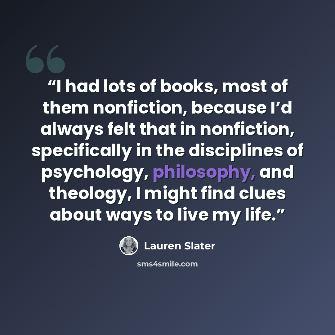 “I had lots of books, most of them nonfiction, because I’d always felt that in nonfiction, specifically in the disciplines of psychology, philosophy, and theology, I might find clues about ways to live my life.” quote by Lauren Slater