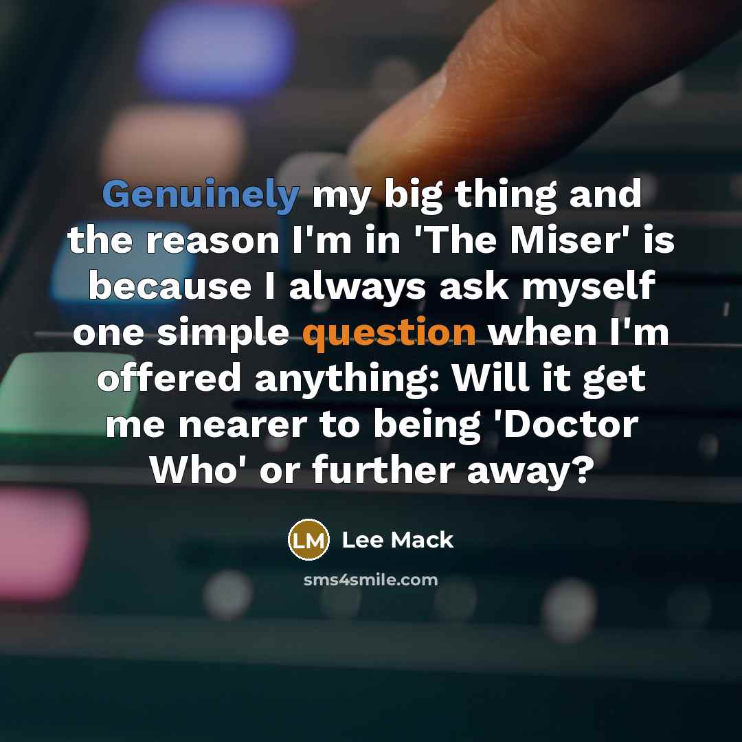 “Genuinely my big thing and the reason I'm in 'The Miser' is because I always ask myself one simple question when I'm offered anything: Will it get me nearer to being 'Doctor Who' or further away?” quote by Lee Mack