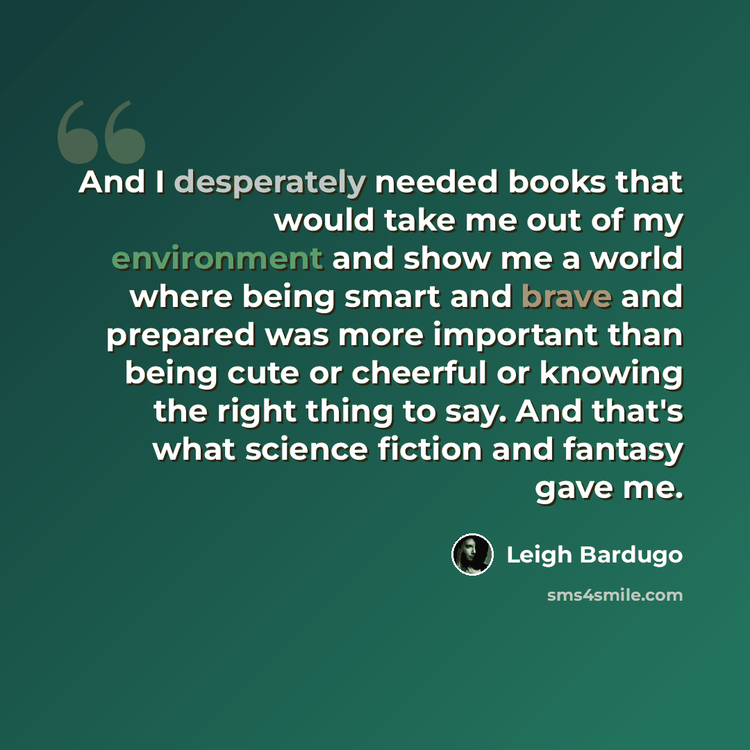 “And I desperately needed books that would take me out of my environment and show me a world where being smart and brave and prepared was more important than being cute or cheerful or knowing the right thing to say. And that's what science fiction and fantasy gave me.” quote by Leigh Bardugo