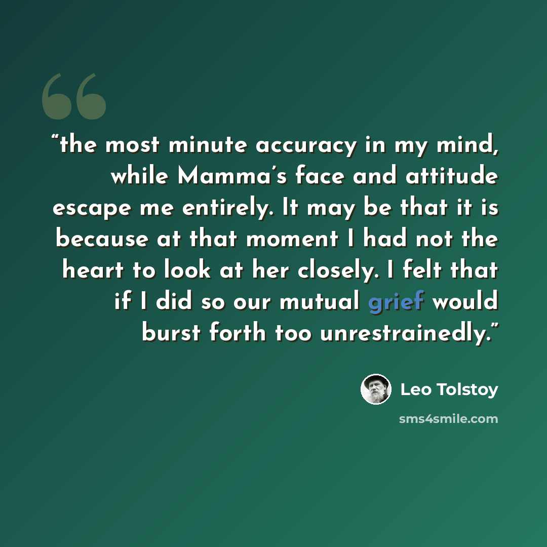 “the most minute accuracy in my mind, while Mamma’s face and attitude escape me entirely. It may be that it is because at that moment I had not the heart to look at her closely. I felt that if I did so our mutual grief would burst forth too unrestrainedly.” quote by Leo Tolstoy