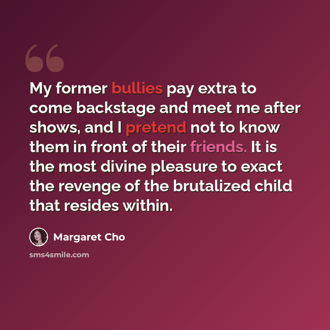 “My former bullies pay extra to come backstage and meet me after shows, and I pretend not to know them in front of their friends. It is the most divine pleasure to exact the revenge of the brutalized child that resides within.” quote by Margaret Cho