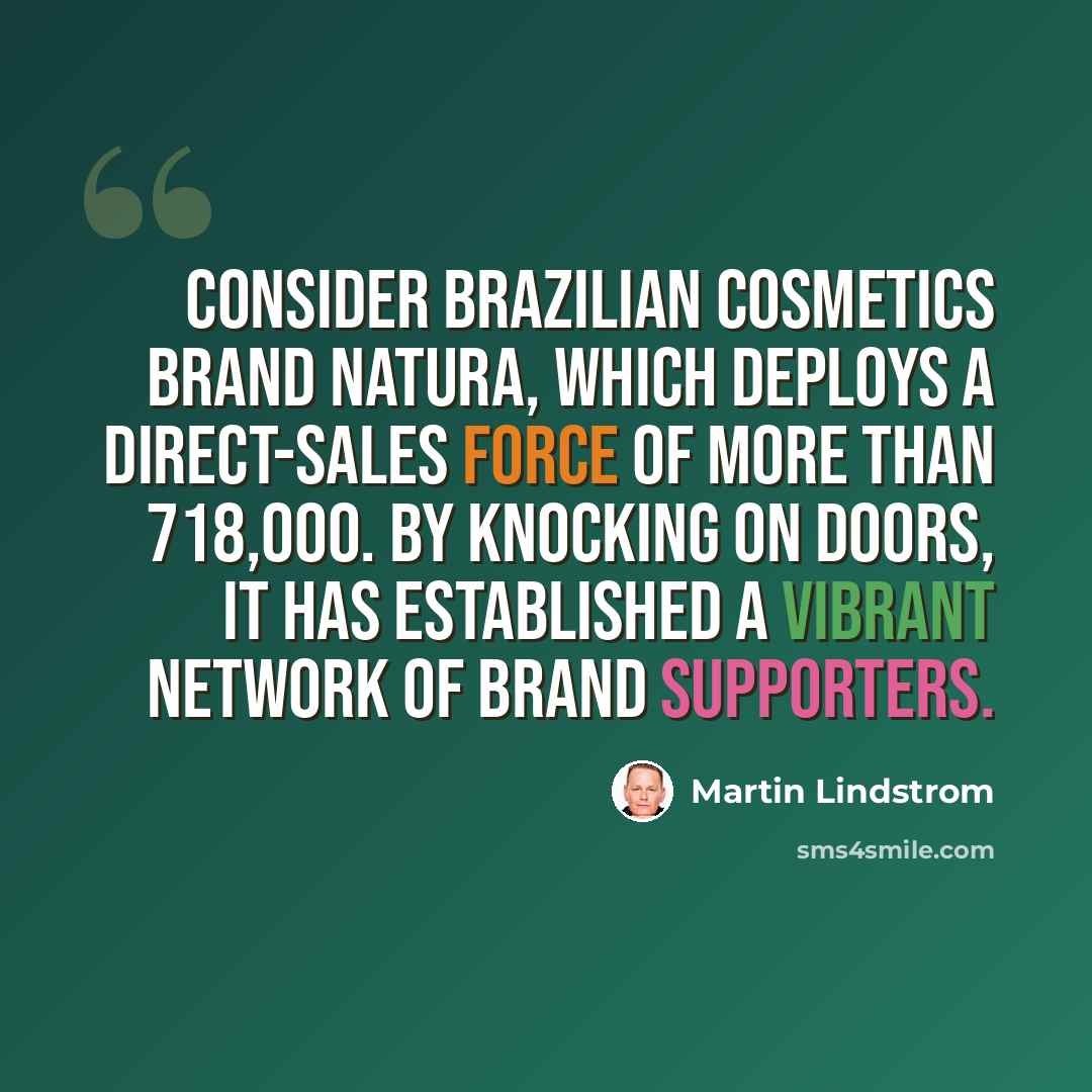 “Consider Brazilian cosmetics brand Natura, which deploys a direct-sales force of more than 718,000. By knocking on doors, it has established a vibrant network of brand supporters.” quote by Martin Lindstrom