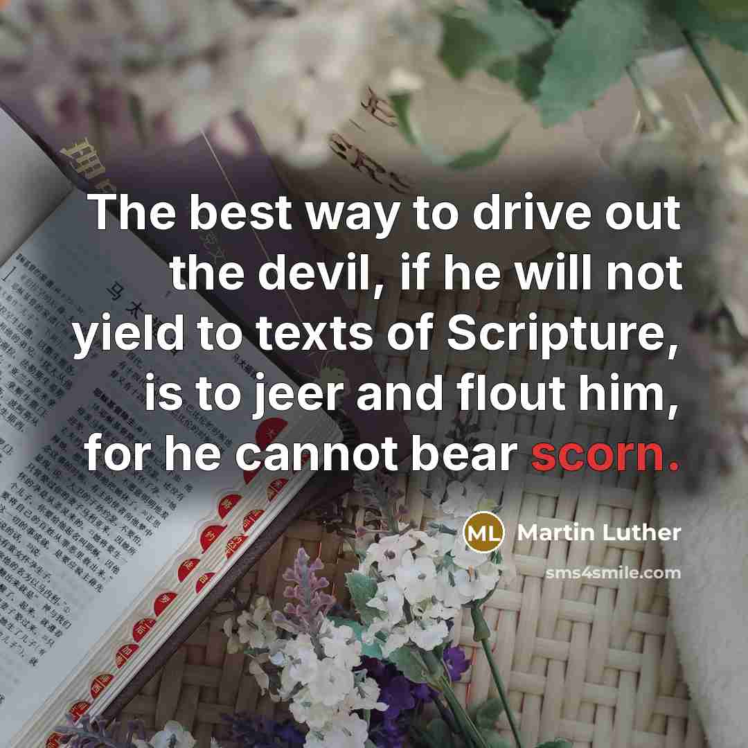 “The best way to drive out the devil, if he will not yield to texts of Scripture, is to jeer and flout him, for he cannot bear scorn.” quote by Martin Luther