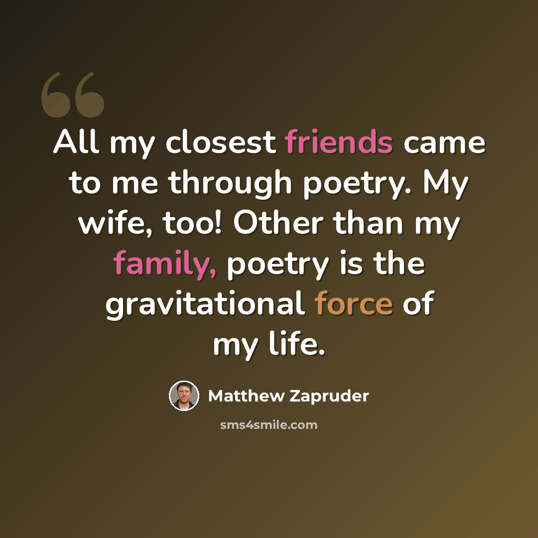 “All my closest friends came to me through poetry. My wife, too! Other than my family, poetry is the gravitational force of my life.” quote by Matthew Zapruder