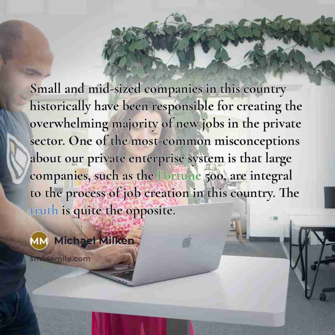“Small and mid-sized companies in this country historically have been responsible for creating the overwhelming majority of new jobs in the private sector. One of the most-common misconceptions about our private enterprise system is that large companies, such as the Fortune 500, are integral to the…” quote by Michael Milken