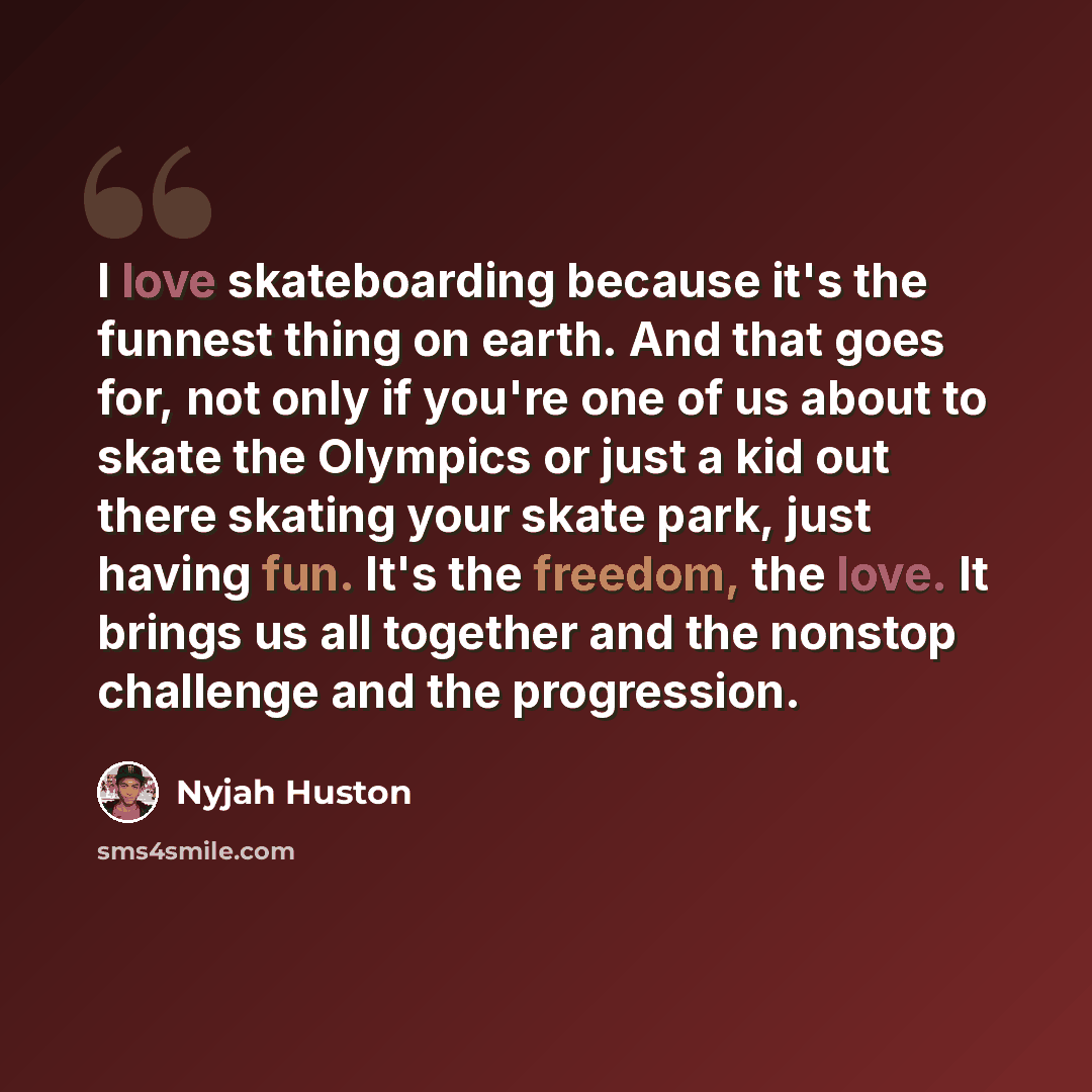 “I love skateboarding because it's the funnest thing on earth. And that goes for, not only if you're one of us about to skate the Olympics or just a kid out there skating your skate park, just having fun. It's the freedom, the love. It brings us all together and the nonstop challenge and the…” quote by Nyjah Huston