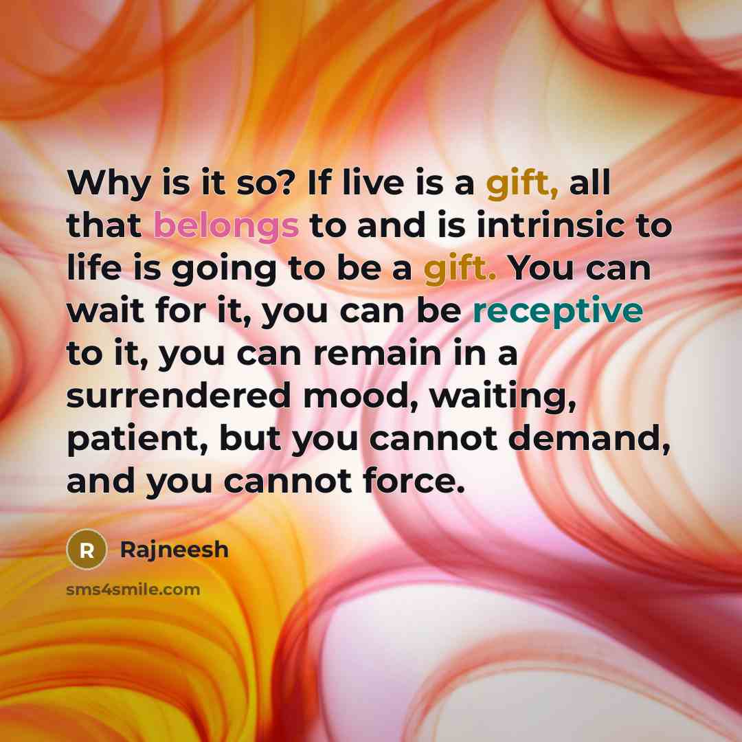 “Why is it so? If live is a gift, all that belongs to and is intrinsic to life is going to be a gift. You can wait for it, you can be receptive to it, you can remain in a surrendered mood, waiting, patient, but you cannot demand, and you cannot force.” quote by Rajneesh