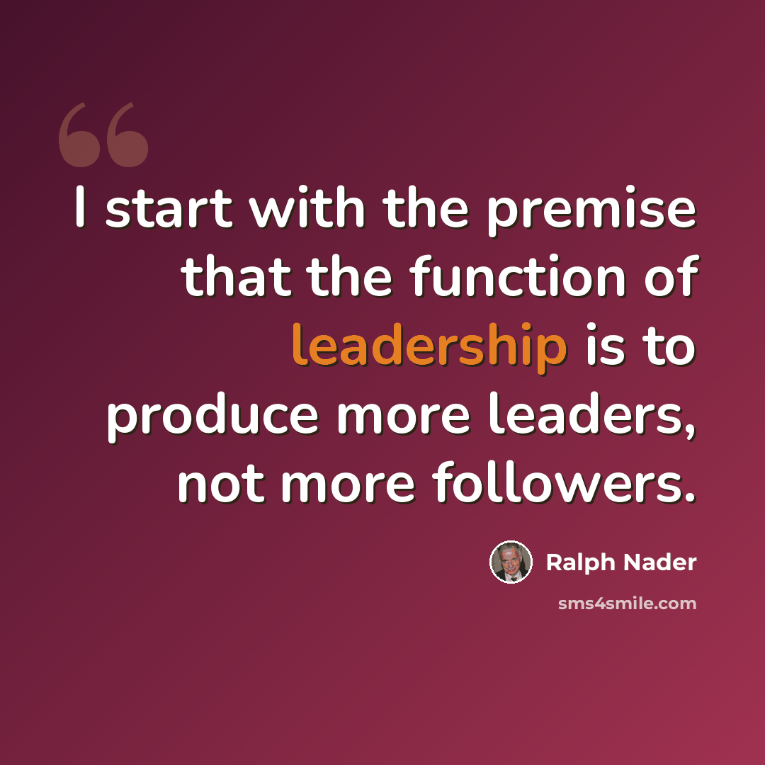 “I start with the premise that the function of leadership is to produce more leaders, not more followers.” quote by Ralph Nader
