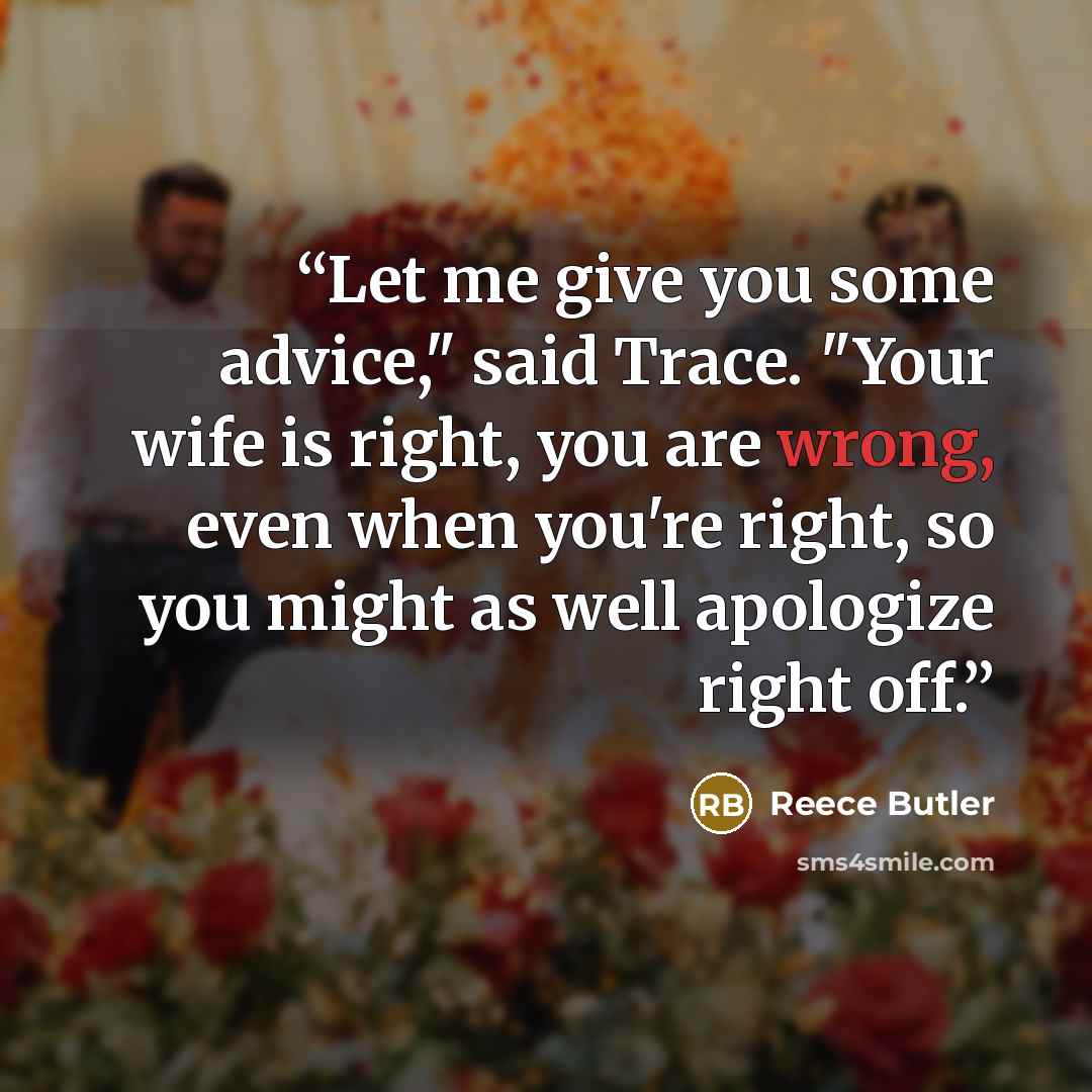 “Let me give you some advice," said Trace. "Your wife is right, you are wrong, even when you're right, so you might as well apologize right off.” quote by Reece Butler