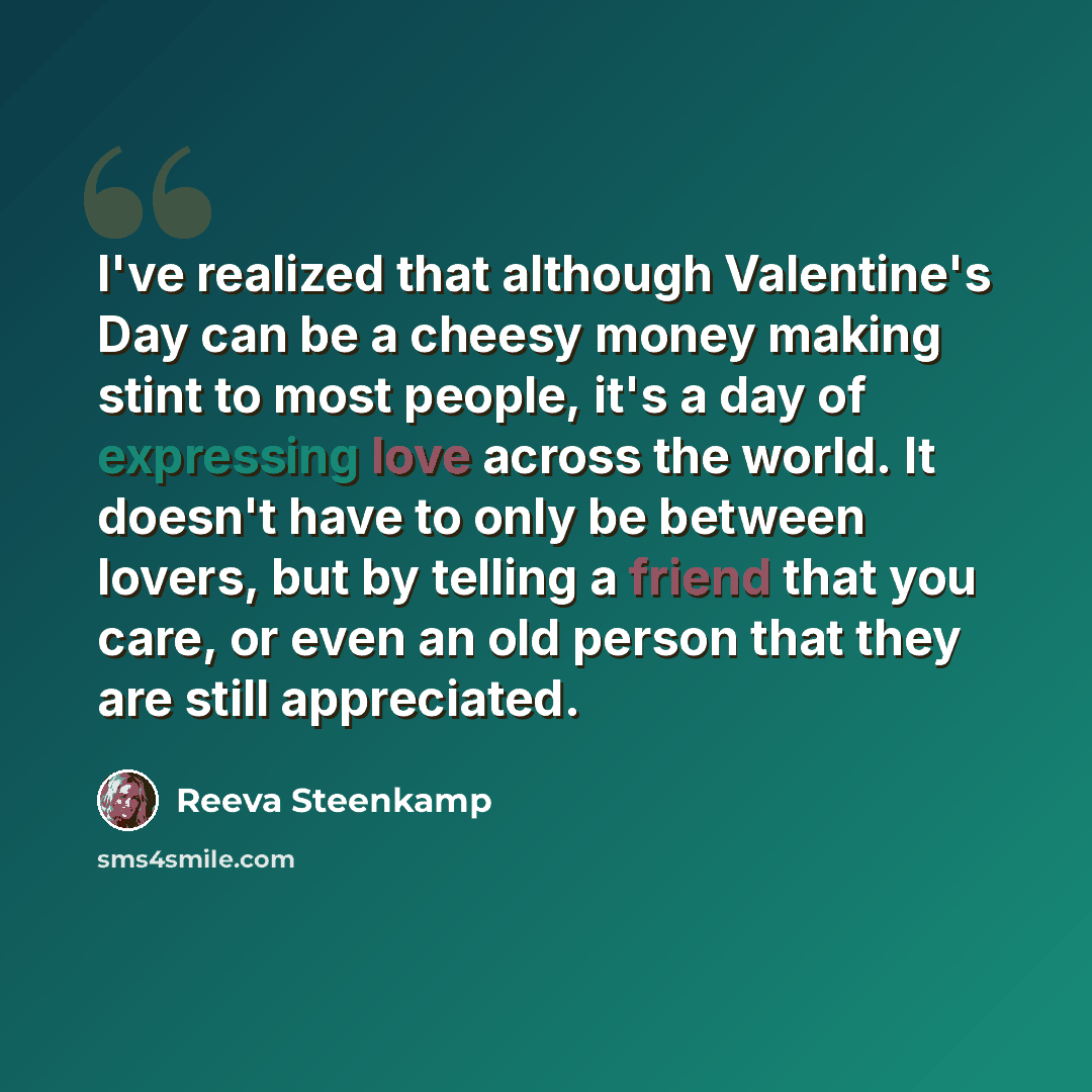 “I've realized that although Valentine's Day can be a cheesy money making stint to most people, it's a day of expressing love across the world. It doesn't have to only be between lovers, but by telling a friend that you care, or even an old person that they are still appreciated.” quote by Reeva Steenkamp