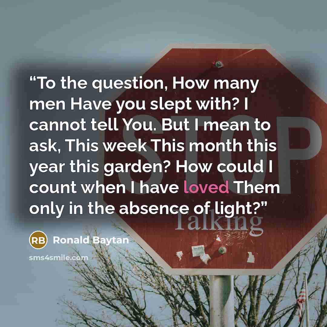 “To the question, How many men Have you slept with? I cannot tell You. But I mean to ask, This week This month this year this garden? How could I count when I have loved Them only in the absence of light?” quote by Ronald Baytan