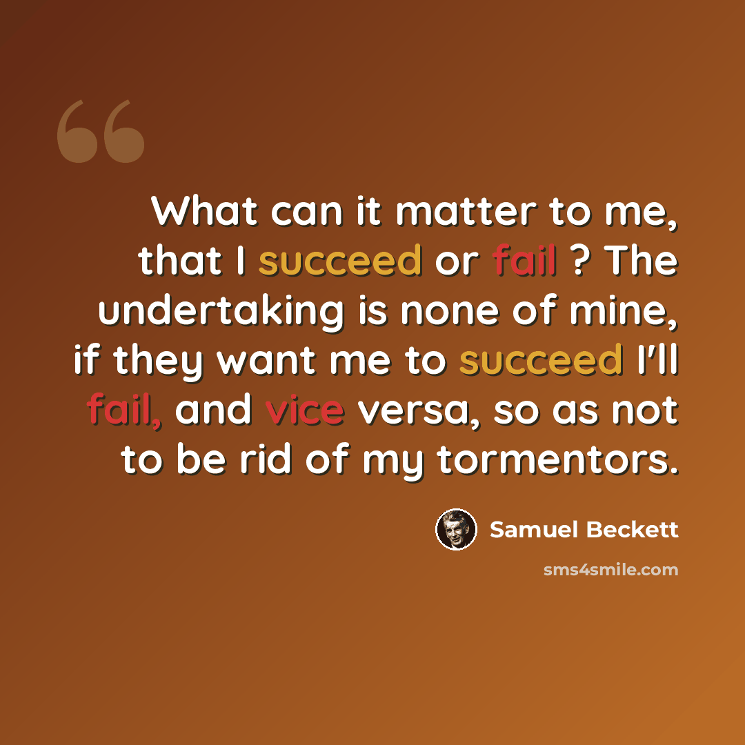 “What can it matter to me, that I succeed or fail ? The undertaking is none of mine, if they want me to succeed I'll fail, and vice versa, so as not to be rid of my tormentors.” quote by Samuel Beckett