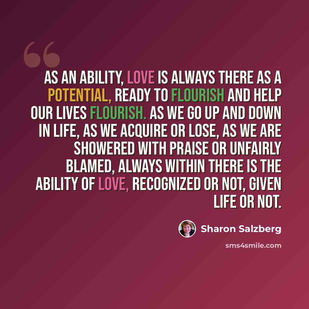 “As an ability, love is always there as a potential, ready to flourish and help our lives flourish. As we go up and down in life, as we acquire or lose, as we are showered with praise or unfairly blamed, always within there is the ability of love, recognized or not, given life or not.” quote by Sharon Salzberg