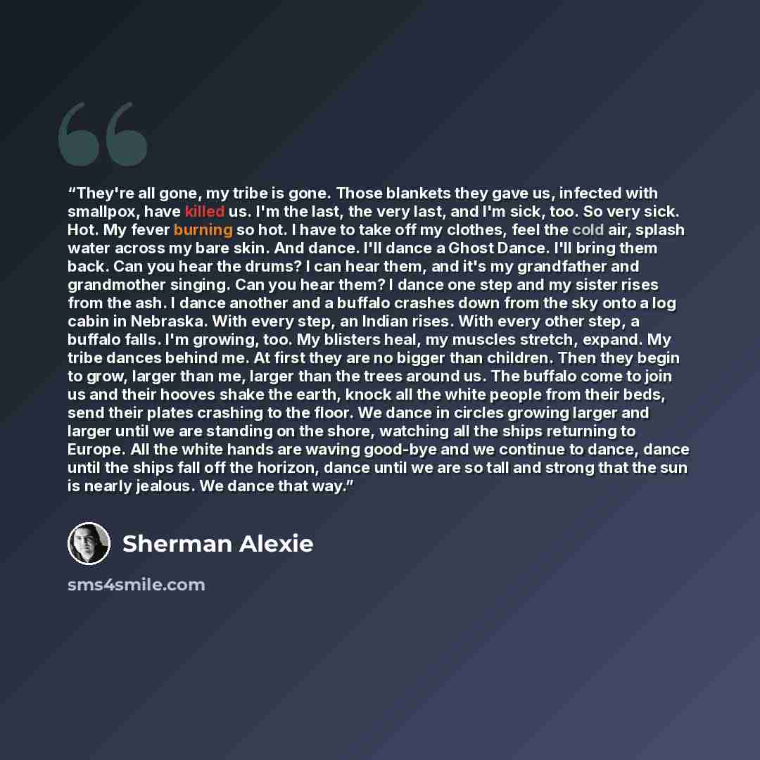 “They're all gone, my tribe is gone. Those blankets they gave us, infected with smallpox, have killed us. I'm the last, the very last, and I'm sick, too. So very sick. Hot. My fever burning so hot. I have to take off my clothes, feel the cold air, splash water across my bare skin. And dance. I'll…” quote by Sherman Alexie